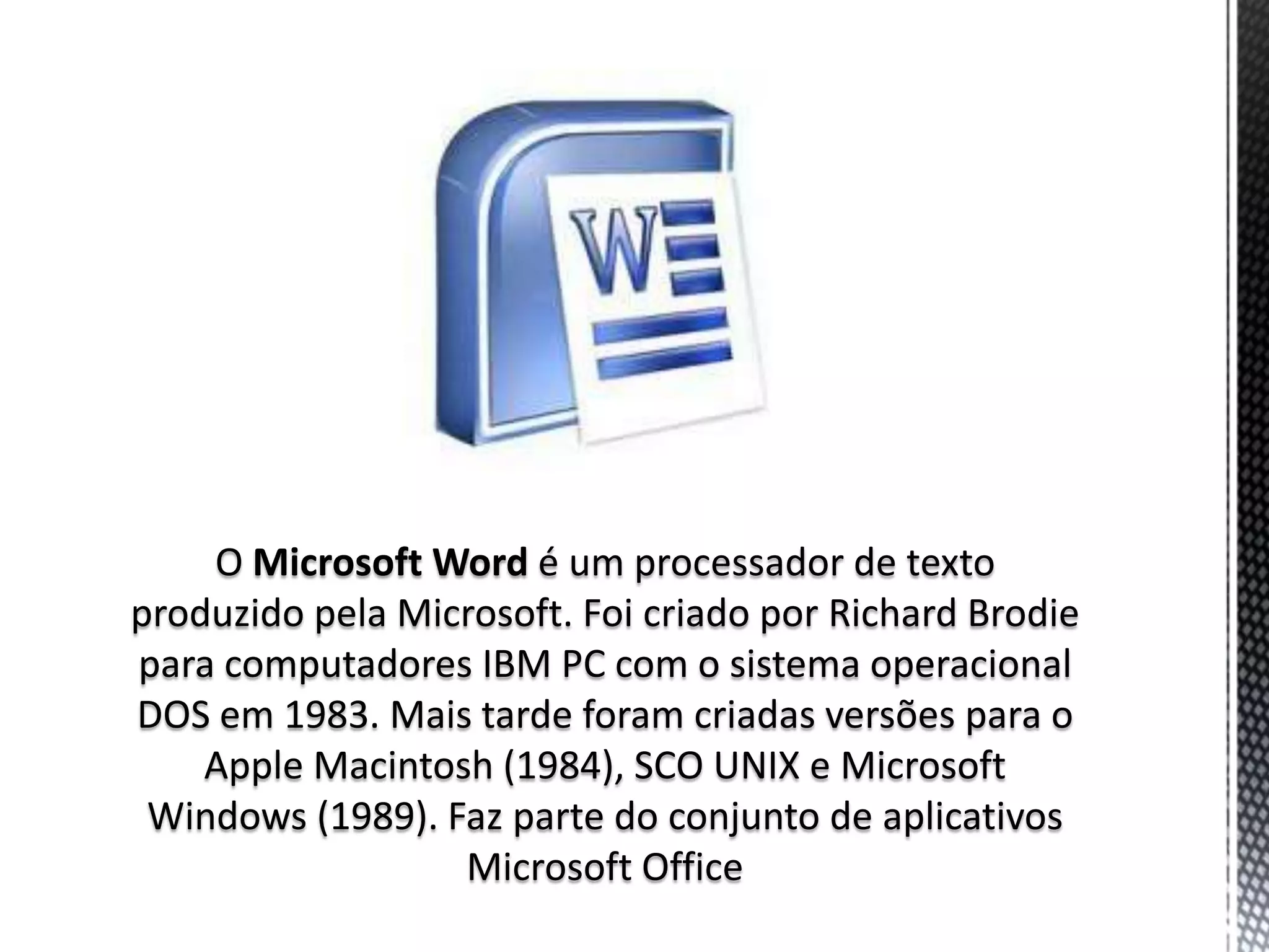 O Microsoft Word é um processador de texto
produzido pela Microsoft. Foi criado por Richard Brodie
para computadores IBM PC com o sistema operacional
DOS em 1983. Mais tarde foram criadas versões para o
    Apple Macintosh (1984), SCO UNIX e Microsoft
 Windows (1989). Faz parte do conjunto de aplicativos
                  Microsoft Office
 