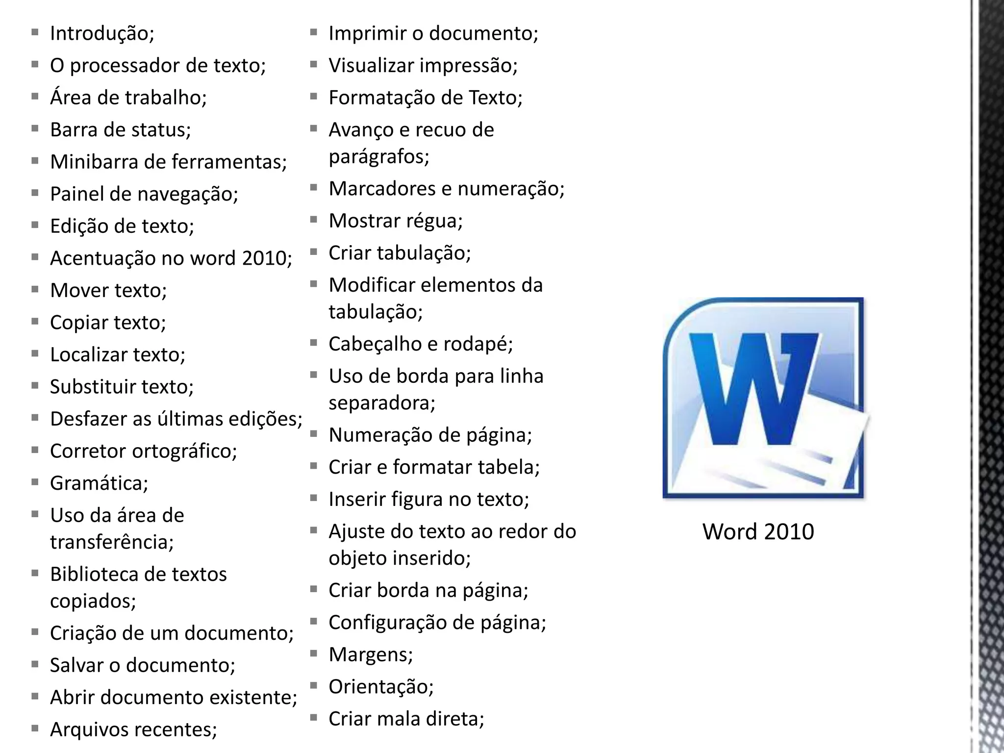    Introdução;                     Imprimir o documento;
   O processador de texto;         Visualizar impressão;
   Área de trabalho;               Formatação de Texto;
   Barra de status;                Avanço e recuo de
   Minibarra de ferramentas;        parágrafos;
   Painel de navegação;            Marcadores e numeração;
   Edição de texto;                Mostrar régua;
   Acentuação no word 2010;        Criar tabulação;
   Mover texto;                    Modificar elementos da
   Copiar texto;                    tabulação;
   Localizar texto;                Cabeçalho e rodapé;
   Substituir texto;               Uso de borda para linha
                                     separadora;
   Desfazer as últimas edições;
                                    Numeração de página;
   Corretor ortográfico;
                                    Criar e formatar tabela;
   Gramática;
                                    Inserir figura no texto;
   Uso da área de
    transferência;                  Ajuste do texto ao redor do   Word 2010
                                     objeto inserido;
   Biblioteca de textos
    copiados;                       Criar borda na página;
   Criação de um documento;        Configuração de página;
   Salvar o documento;             Margens;
   Abrir documento existente;      Orientação;
   Arquivos recentes;              Criar mala direta;
 