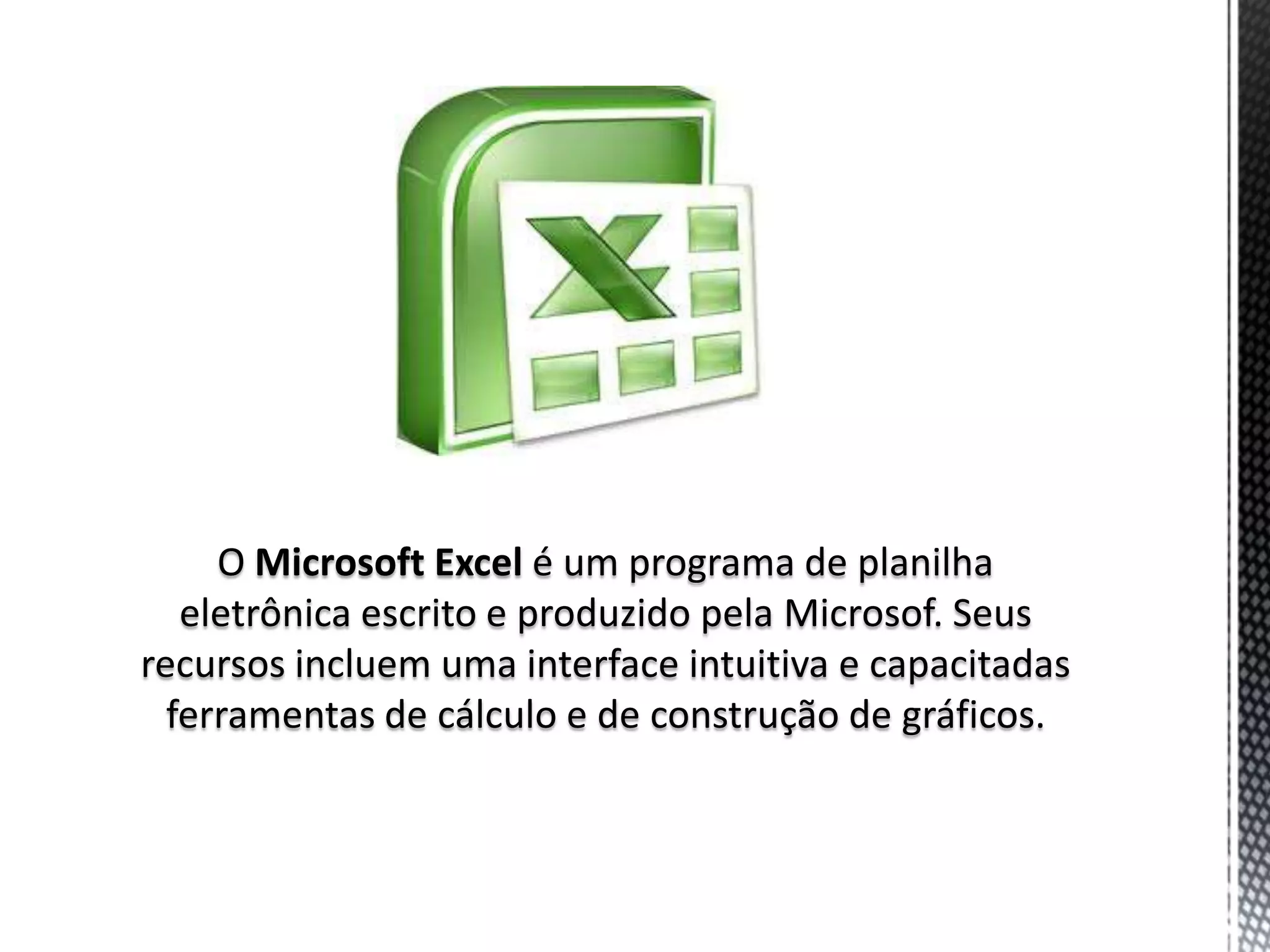 O Microsoft Excel é um programa de planilha
   eletrônica escrito e produzido pela Microsof. Seus
recursos incluem uma interface intuitiva e capacitadas
  ferramentas de cálculo e de construção de gráficos.
 
