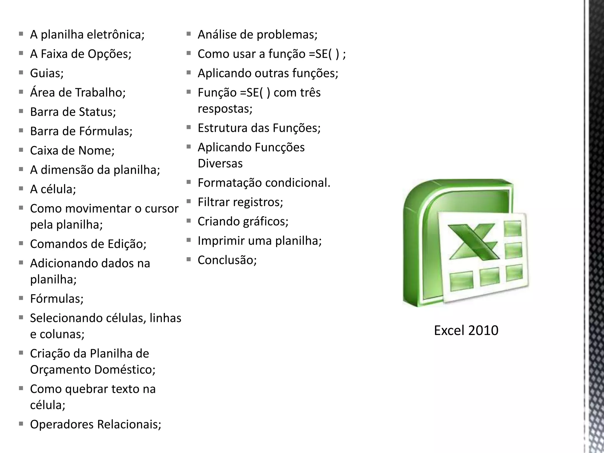    A planilha eletrônica;          Análise de problemas;
   A Faixa de Opções;              Como usar a função =SE( ) ;
   Guias;                          Aplicando outras funções;
   Área de Trabalho;               Função =SE( ) com três
   Barra de Status;                 respostas;
   Barra de Fórmulas;              Estrutura das Funções;
   Caixa de Nome;                  Aplicando Funcções
   A dimensão da planilha;          Diversas
   A célula;                       Formatação condicional.
   Como movimentar o cursor        Filtrar registros;
    pela planilha;                  Criando gráficos;
   Comandos de Edição;             Imprimir uma planilha;
   Adicionando dados na            Conclusão;
    planilha;
   Fórmulas;
   Selecionando células, linhas
    e colunas;                                                     Excel 2010
   Criação da Planilha de
    Orçamento Doméstico;
   Como quebrar texto na
    célula;
   Operadores Relacionais;
 