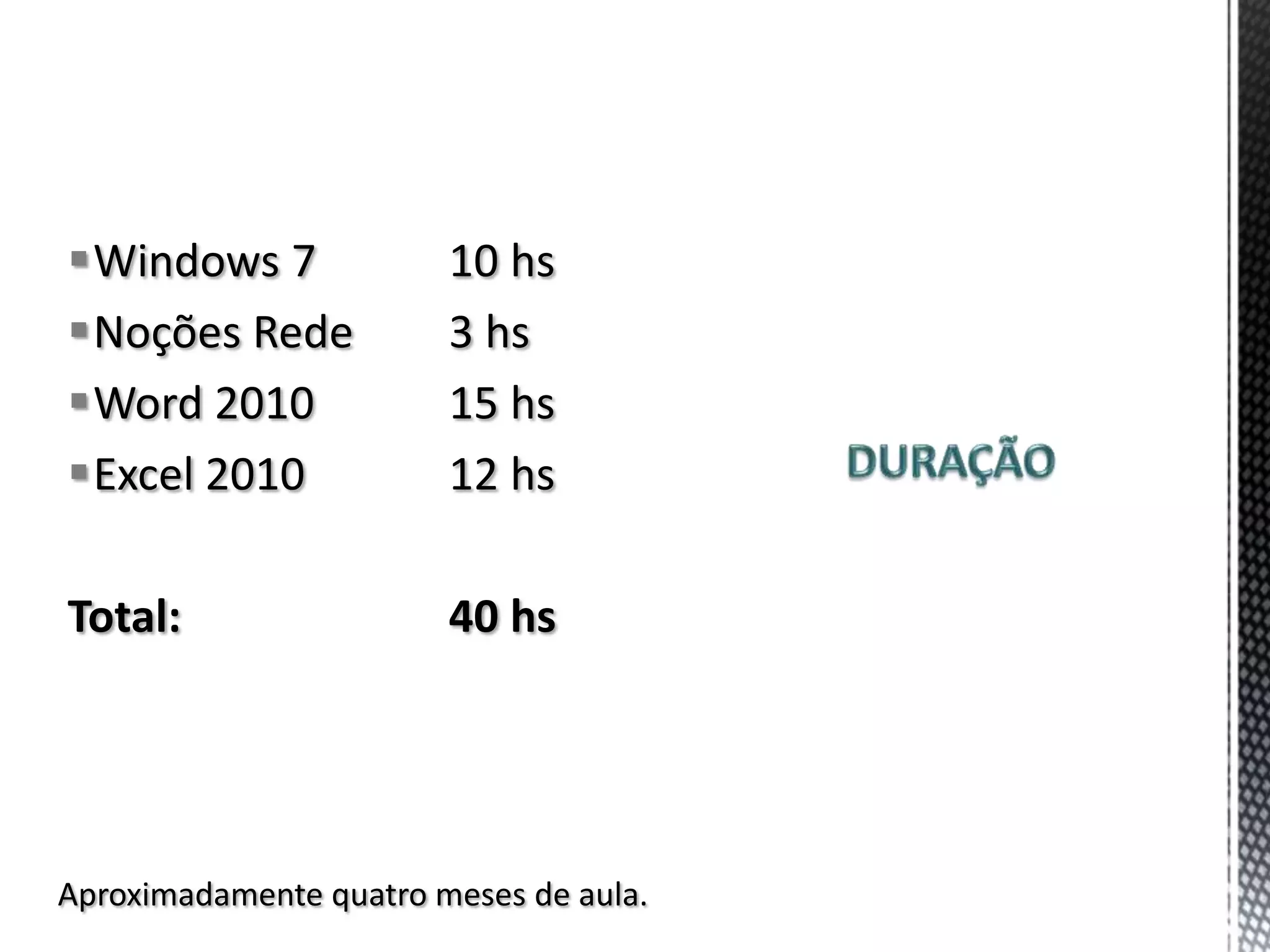 Windows 7              10 hs
Noções Rede            3 hs
Word 2010              15 hs
Excel 2010             12 hs

Total:                  40 hs




Aproximadamente quatro meses de aula.
 