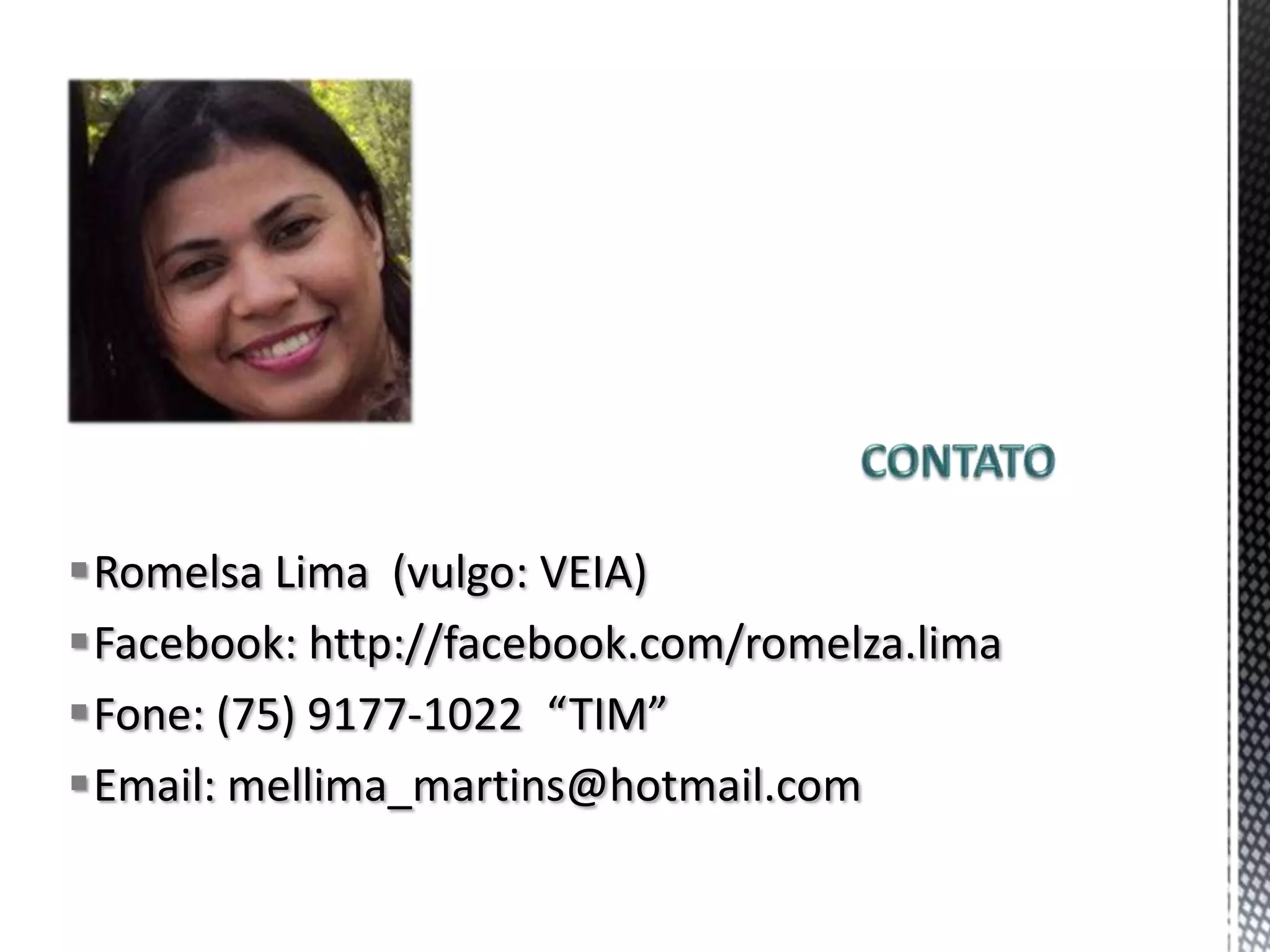 Romelsa Lima (vulgo: VEIA)
Facebook: http://facebook.com/romelza.lima
Fone: (75) 9177-1022 “TIM”
Email: mellima_martins@hotmail.com
 