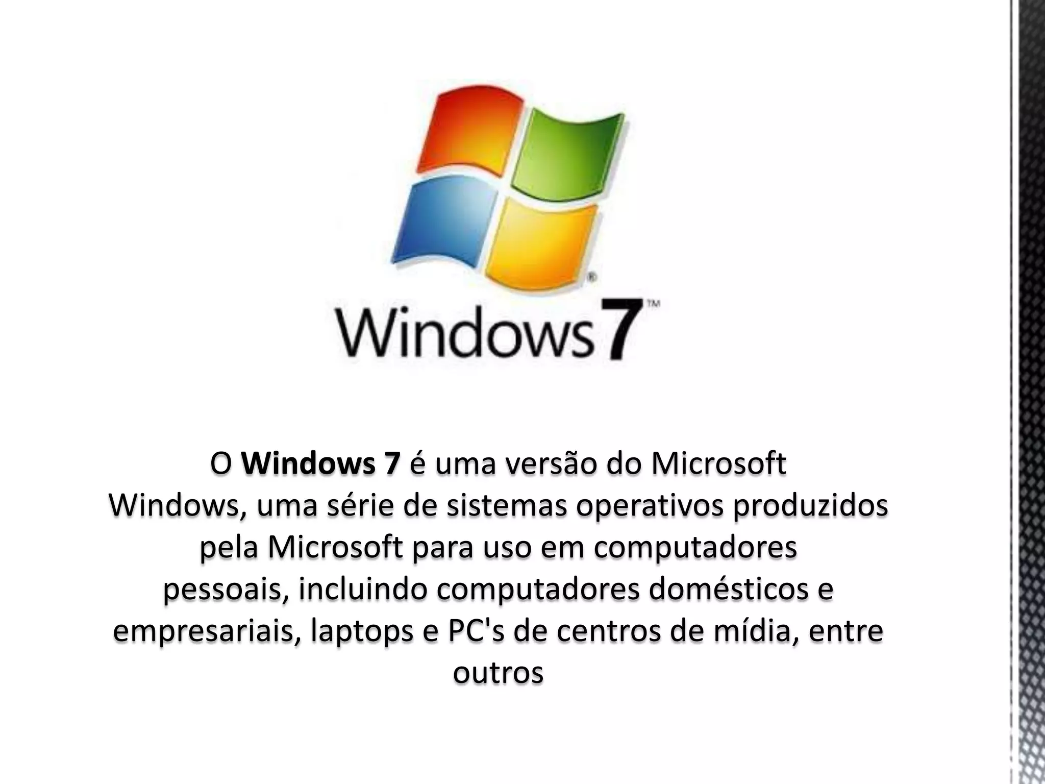 O Windows 7 é uma versão do Microsoft
Windows, uma série de sistemas operativos produzidos
     pela Microsoft para uso em computadores
   pessoais, incluindo computadores domésticos e
empresariais, laptops e PC's de centros de mídia, entre
                        outros
 