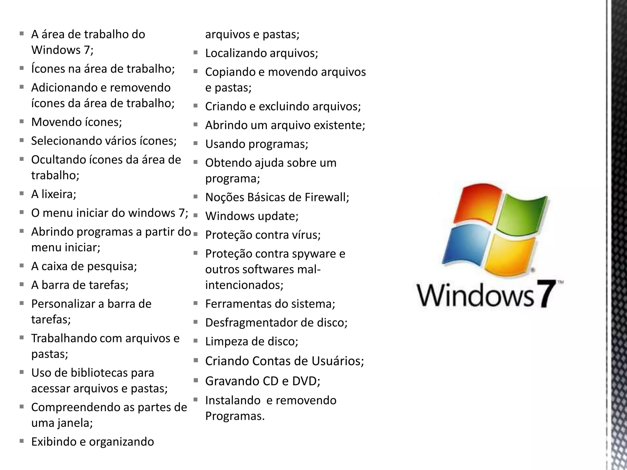  A área de trabalho do             arquivos e pastas;
  Windows 7;                       Localizando arquivos;
 Ícones na área de trabalho;      Copiando e movendo arquivos
 Adicionando e removendo           e pastas;
  ícones da área de trabalho;      Criando e excluindo arquivos;
 Movendo ícones;                  Abrindo um arquivo existente;
 Selecionando vários ícones;      Usando programas;
 Ocultando ícones da área de      Obtendo ajuda sobre um
  trabalho;                         programa;
 A lixeira;                       Noções Básicas de Firewall;
 O menu iniciar do windows 7;     Windows update;
 Abrindo programas a partir do    Proteção contra vírus;
  menu iniciar;                    Proteção contra spyware e
 A caixa de pesquisa;              outros softwares mal-
 A barra de tarefas;               intencionados;
 Personalizar a barra de          Ferramentas do sistema;
  tarefas;                         Desfragmentador de disco;
 Trabalhando com arquivos e       Limpeza de disco;
  pastas;
                                   Criando Contas de Usuários;
 Uso de bibliotecas para
                                   Gravando CD e DVD;
  acessar arquivos e pastas;
                                   Instalando e removendo
 Compreendendo as partes de
                                    Programas.
  uma janela;
 Exibindo e organizando
 