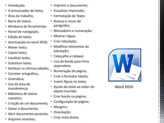    Introdução;                     Imprimir o documento;
   O processador de texto;         Visualizar impressão;
   Área de trabalho;               Formatação de Texto;
   Barra de status;                Avanço e recuo de
   Minibarra de ferramentas;        parágrafos;
   Painel de navegação;            Marcadores e numeração;
   Edição de texto;                Mostrar régua;
   Acentuação no word 2010;        Criar tabulação;
   Mover texto;                    Modificar elementos da
   Copiar texto;                    tabulação;
   Localizar texto;                Cabeçalho e rodapé;
   Substituir texto;               Uso de borda para linha
                                     separadora;
   Desfazer as últimas edições;
                                    Numeração de página;
   Corretor ortográfico;
                                    Criar e formatar tabela;
   Gramática;
                                    Inserir figura no texto;
   Uso da área de
    transferência;                  Ajuste do texto ao redor do   Word 2010
                                     objeto inserido;
   Biblioteca de textos
    copiados;                       Criar borda na página;
   Criação de um documento;        Configuração de página;
   Salvar o documento;             Margens;
   Abrir documento existente;      Orientação;
   Arquivos recentes;              Criar mala direta;
 