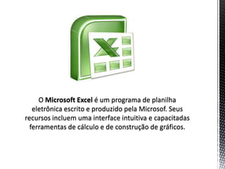 O Microsoft Excel é um programa de planilha
   eletrônica escrito e produzido pela Microsof. Seus
recursos incluem uma interface intuitiva e capacitadas
  ferramentas de cálculo e de construção de gráficos.
 