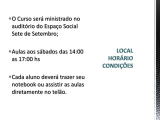 O Curso será ministrado no
 auditório do Espaço Social
 Sete de Setembro;

Aulas aos sábados das 14:00
 as 17:00 hs

Cada aluno deverá trazer seu
 notebook ou assistir as aulas
 diretamente no telão.
 