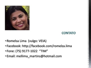 Romelsa Lima (vulgo: VEIA)
Facebook: http://facebook.com/romelza.lima
Fone: (75) 9177-1022 “TIM”
Email: mellima_martins@hotmail.com
 