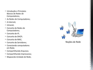  Introdução e Princípios
  Básicos de Redes de
  Computadores;
 As Redes de Computadores;
 A Internet;
 Intranet;
 Conceito de Redes de
  Computadores;
 Conceito de IP;
 Conceito de DHCP;
 Conceito de MAC;
 Conceito de Servidores;       Noções de Rede
 Conectando computadores
  em Rede;
 Compartilhando Arquivos;
 Compartilhando Impressoras;
 Mapeando Unidade de Rede;
 