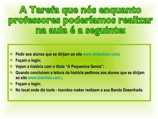 Pedir aos alunos que se dirijam ao site  www.slideshare.com ; Façam o login; Vejam a história com o titulo “A Pequenina Sereia”; Quando concluírem a leitura da história pedimos aos alunos que se dirijam ao site  www.toondoo.com  ; Façam o login; No local onde diz tools - toondoo maker realizem a sua Banda Desenhada. A Tarefa que nós enquanto  professores poderíamos realizar  na aula é a seguinte: 