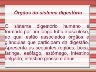 Órgãos do sistema digestório O sistema digestório humano é formado por um longo tubo musculoso, ao qual estão associados órgãos e glândulas que participam da digestão. Apresenta as seguintes regiões; boca, faringe, esôfago, estômago, intestino delgado, intestino grosso e ânus. 