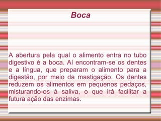 Boca A abertura pela qual o alimento entra no tubo digestivo é a boca. Aí encontram-se os dentes e a língua, que preparam o alimento para a digestão, por meio da mastigação. Os dentes reduzem os alimentos em pequenos pedaços, misturando-os à saliva, o que irá facilitar a futura ação das enzimas. 