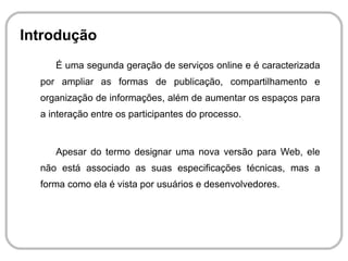 É uma segunda geração de serviços online e é caracterizada por ampliar as formas de publicação, compartilhamento e organização de informações, além de aumentar os espaços para a interação entre os participantes do processo. 