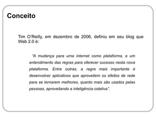 Histórico O termo Web 2.0 foi usado pela primeira vez em Outubro de 2004 pela O’Reilly Media e pela MediaLive International como nome de uma série de conferências sobre o tema. Foi uma constatação de que as empresas que conseguiram sobreviver a crise da bolha possuíam características entre si, criando diversos conceitos agrupados que formam a WEB 2.0. 