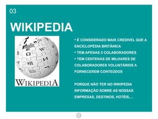 03 WIKIPEDIA É CONSIDERADO MAIS CREDIVEL QUE A  ENCICLOPÉDIA BRITÂNICA TEM APENAS 5 COLABORADORES TEM CENTENAS DE MILHARES DE COLABORADORES VOLUNTÁRIOS A FORNECEREM CONTEÚDOS PORQUE NÃO TER NO WIKIPEDIA INFORMAÇÃO SOBRE AS NOSSAS EMPRESAS, DESTINOS, HOTÉIS,… 