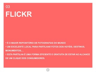 03 FLICKR É O MAIOR REPOSITÓRIO DE FOTOGRAFIAS DO MUNDO  UM EXCELENTE LOCAL PARA PARTILHAR FOTOS DOS HOTÉIS, DESTINOS, MONUMENTOS,… ESTA PARTILHA É UMA FORMA EFICIENTE E GRATUITA DE ESTAR AO ALCANCE DE UM CLIQUE DOS CONSUMIDORES. 
