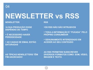 04 NEWSLETTER vs RSS RSS OS RSS NÃO SÃO INTRUSIVOS TODA A INFORMAÇÃO É “PUXADA” PELO PRÓPRIO CONSUMIDOR GENUINAMENTE INTERESSADO EM ACEDER AO SEU CONTEÚDO AS RSS PERMITEM SUBSCREVER DIVERSOS FORMATOS COMO: SOM, VÍDEO, IMAGEM E TEXTO. NEWSLETTER A SUA PRODUÇÃO EXIGE DISPÊNDIO DE TEMPO É NECESSÁRIO HAVER PERIODICIDADE  AS CAIXAS DE EMAIL ESTÃO SATURADAS AS TÍPICAS NEWSLETTERS TÊM FIM ANUNCIADO! 
