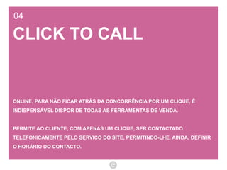 04 CLICK TO CALL ONLINE, PARA NÃO FICAR ATRÁS DA CONCORRÊNCIA POR UM CLIQUE, É INDISPENSÁVEL DISPOR DE TODAS AS FERRAMENTAS DE VENDA.  PERMITE AO CLIENTE, COM APENAS UM CLIQUE, SER CONTACTADO TELEFONICAMENTE PELO SERVIÇO DO SITE, PERMITINDO-LHE, AINDA, DEFINIR O HORÁRIO DO CONTACTO. 