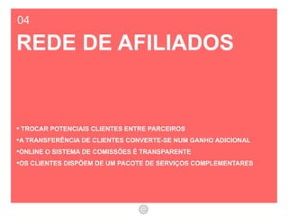04 REDE DE AFILIADOS TROCAR POTENCIAIS CLIENTES ENTRE PARCEIROS A TRANSFERÊNCIA DE CLIENTES CONVERTE-SE NUM GANHO ADICIONAL ONLINE O SISTEMA DE COMISSÕES É TRANSPARENTE  OS CLIENTES DISPÕEM DE UM PACOTE DE SERVIÇOS COMPLEMENTARES 