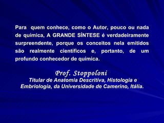 Para  quem conhece, como o Autor, pouco ou nada de química, A GRANDE SÍNTESE é verdadeiramente surpreendente, porque os conceitos nela emitidos são realmente científicos e, portanto, de um profundo conhecedor de química. Prof. Stoppoloni  Titular de Anatomia Descritiva, Histologia e Embriologia, da Universidade de Camerino, Itália. 