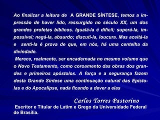 Ao finalizar a leitura de  A GRANDE SÍNTESE,  temos a im-pressão de haver lido, ressurgido no século XX, um dos grandes profetas bíblicos. Igualá-la é difícil; superá-la, im-possível; negá-la, absurdo; discuti-la, loucura. Mas aceitá-la e  senti-la é prova de que, em nós, há uma centelha da divindade.  Merece, realmente, ser encadernada no mesmo volume que o Novo Testamento, como coroamento das obras dos gran-des e primeiros apóstolos. A força e a segurança fazem desta Grande Síntese uma continuação natural das Epísto-las e do Apocalipse, nada ficando a dever a elas Carlos Torres Pastorino Escritor e Titular de Latim e Grego da Universidade Federal de Brasília. 