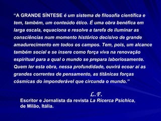 “ A GRANDE SÍNTESE  é um sistema de filosofia científica e tem, também, um conteúdo ético. É uma obra benéfica em larga escala, equaciona e resolve a tarefa de iluminar as consciências num momento histórico decisivo de grande amadurecimento em todos os campos. Tem, pois, um alcance também social e se insere como força viva na renovação espiritual para a qual o mundo se prepara laboriosamente. Quem ler esta obra, nessa profundidade, ouvirá ecoar aí as grandes correntes de pensamento, as titânicas forças cósmicas do imponderável que circunda o mundo.” L.F.   Escritor e Jornalista da revista  La Ricerca Psichica ,  de Milão, Itália. 