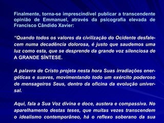 Finalmente, torna-se imprescindível publicar a transcendente opinião de Emmanuel, através da psicografia elevada de Francisco Cândido Xavier: “ Quando todos os valores da civilização do Ocidente desfale-cem numa decadência dolorosa, é justo que saudemos uma luz como esta, que se desprende da grande voz silenciosa de  A GRANDE SÍNTESE.  A palavra de Cristo projeta nesta hora Suas irradiações ener-géticas e suaves, movimentando todo um exército poderoso de mensageiros Seus, dentro da oficina da evolução univer-sal. Aqui, fala a Sua Voz divina e doce, austera e compassiva. No aparelhamento destas teses, que muitas vezes transcendem o idealismo contemporâneo, há o reflexo soberano da sua  
