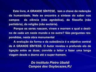 Este livro, A GRANDE SÍNTESE,  tem a chave da redenção da humanidade. Nele se encontra a síntese do saber nos campos  da ciência (não agnóstica), da filosofia (não partidária), da religião (não sectária). Porque os seres nascem, vivem e morrem e qual o desti-no de cada um neste mundo e no outro? São perguntas res-pondidas, nesta obra monumental  A evolução da forma e da substância é o objetivo central de A GRANDE SÍNTESE. O Autor revelou o profundo elo de ligação entre as duas; convida o leitor a fazer uma longa viagem desde o átomo até o super-homem.   Do Instituto Pietro Ubaldi  Campos dos Goytacazes,RJ 