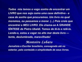 Todos  nós temos o vago sonho de encontrar um LIVRO que nos seja como uma casa definitiva - a casa de sonho que procuramos. Um livro no qual moremos, ou passamos a morar. (...) Pois creio que encontrei o MEU LIVRO. Ele chama-se  A GRANDE SÍNTESE  de Pietro Ubaldi. Temos de lê-lo e relê-lo. Lendo-o, estou a vagar no alto mar deste livro  —  tonto, deslumbrado, maravilhado!   Monteiro Lobato   Jornalista e Escritor brasileiro, consagrado até no exterior, pelo conteúdo e simplicidade de seus livros. 