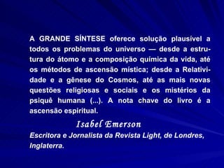 A GRANDE SÍNTESE oferece solução plausível a todos os problemas do universo — desde a estru-tura do átomo e a composição química da vida, até os métodos de ascensão mística; desde a Relativi-dade e a gênese do Cosmos, até as mais novas questões religiosas e sociais e os mistérios da psiquê humana (...). A nota chave do livro é a ascensão espiritual.   Isabel Emerson   Escritora e Jornalista da Revista Light, de Londres, Inglaterra. 