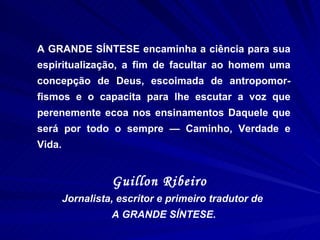 A GRANDE SÍNTESE encaminha a ciência para sua espiritualização, a fim de facultar ao homem uma concepção de Deus, escoimada de antropomor-fismos e o capacita para lhe escutar a voz que perenemente ecoa nos ensinamentos Daquele que será por todo o sempre — Caminho, Verdade e Vida. Guillon Ribeiro  Jornalista, escritor e primeiro tradutor de  A GRANDE SÍNTESE. 