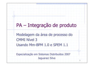 PA – Integração de produto
Modelagem da área de processo do
CMMI Nível 3
Usando Mm-BPM 1.0 e SPEM 1.1

Especialização em Sistemas Distribuídos 2007
                 Jaguaraci Silva
                                               1
 