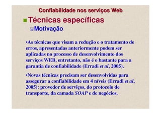 Confiabilidade nos serviços Web
 Técnicas específicas
    Motivação

•As técnicas que visam a redução e o tratamento de
erros, apresentadas anteriormente podem ser
aplicadas no processo de desenvolvimento dos
serviços WEB, entretanto, não é o bastante para a
garantia de confiabilidade (Erradi et al, 2005).
•Novas técnicas precisam ser desenvolvidas para
assegurar a confiabilidade em 4 níveis (Erradi et al,
2005): provedor de serviços, do protocolo de
transporte, da camada SOAP e de negócios.
 