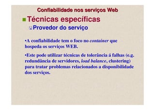 Confiabilidade nos serviços Web
 Técnicas específicas
    Provedor do serviço

•A confiabilidade tem o foco no container que
hospeda os serviços WEB.
•Este pode utilizar técnicas de tolerância á falhas (e.g.
redundância de servidores, load balance, clustering)
para tratar problemas relacionados a disponibilidade
dos serviços.
 