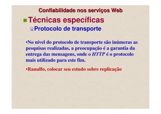 Confiabilidade nos serviços Web
 Técnicas específicas
   Protocolo de transporte

•No nível do protocolo de transporte são inúmeras as
pesquisas realizadas, a preocupação é a garantia da
entrega das mensagens, onde o HTTP é o protocolo
mais utilizado para este fim.
•Ranulfo, colocar seu estudo sobre replicação
 