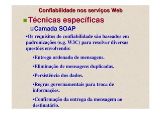 Confiabilidade nos serviços Web
 Técnicas específicas
   Camada SOAP
•Os requisitos de confiabilidade são baseados em
padronizações (e.g. W3C) para resolver diversas
questões envolvendo:
   •Entrega ordenada de mensagens.
   •Eliminação de mensagens duplicadas.
   •Persistência dos dados.
   •Regras governamentais para troca de
   informações.
   •Confirmação da entrega da mensagem ao
   destinatário.
 