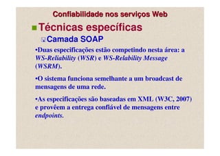 Confiabilidade nos serviços Web
 Técnicas específicas
   Camada SOAP
•Duas especificações estão competindo nesta área: a
WS-Reliability (WSR) e WS-Relability Message
(WSRM).
•O sistema funciona semelhante a um broadcast de
mensagens de uma rede.
•As especificações são baseadas em XML (W3C, 2007)
e provêem a entrega confiável de mensagens entre
endpoints.
 