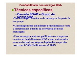 Confiabilidade nos serviços Web
 Técnicas específicas
   Camada SOAP – Grupo de
   Mensagens
•Nas duas especificações, cada mensagem faz parte de
um grupo.
•As mensagens têm um número de identificação e este
é incrementado quando da ocorrência de novas
mensagens.
•Uma mensagem pode ser publicada sem o sequence
number ser inicializado no WSR, o que pode resultar
na ocorrência de mensagens duplicadas, o que não
ocorre no WSRM (Pallickara et al, 2005).
 