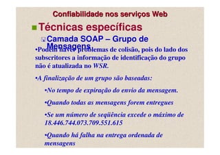 Confiabilidade nos serviços Web
 Técnicas específicas
   Camada SOAP – Grupo de
   Mensagens
•Podem haver problemas de colisão, pois do lado dos
subscritores a informação de identificação do grupo
não é atualizada no WSR.
•A finalização de um grupo são baseadas:
   •No tempo de expiração do envio da mensagem.
   •Quando todas as mensagens forem entregues
   •Se um número de seqüência excede o máximo de
   18.446.744.073.709.551.615
   •Quando há falha na entrega ordenada de
   mensagens
 