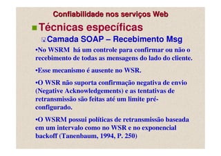 Confiabilidade nos serviços Web
 Técnicas específicas
   Camada SOAP – Recebimento Msg
•No WSRM há um controle para confirmar ou não o
recebimento de todas as mensagens do lado do cliente.
•Esse mecanismo é ausente no WSR.
•O WSR não suporta confirmação negativa de envio
(Negative Acknowledgements) e as tentativas de
retransmissão são feitas até um limite pré-
configurado.
•O WSRM possui políticas de retransmissão baseada
em um intervalo como no WSR e no exponencial
backoff (Tanenbaum, 1994, P. 250)
 