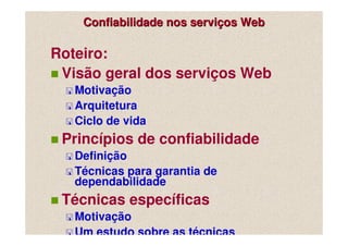 Confiabilidade nos serviços Web

Roteiro:
 Visão geral dos serviços Web
   Motivação
   Arquitetura
   Ciclo de vida
 Princípios de confiabilidade
   Definição
   Técnicas para garantia de
   dependabilidade
 Técnicas específicas
   Motivação
   Um estudo sobre as técnicas
 