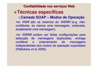 Confiabilidade nos serviços Web
 Técnicas específicas
   Camada SOAP – Modos de Operação
•no WSR são os mesmos do WSRM (e.g. não-
 no                                     nã
confiá
confiáveis, ao menos uma mensagem, ordenada,
exatamente uma mensagem),
•no WSRM podem ser feitas configurações para
 no                              configuraçõ
                                          ções
detecçã
detecção de mensagens duplicadas, entrega
      ção
confiá
confiável    e      ordenamento    de    mensagens
                                operaçã
                                     ção
independentes dos modos de operação suportados
(Pallickara et al, 2005).
 