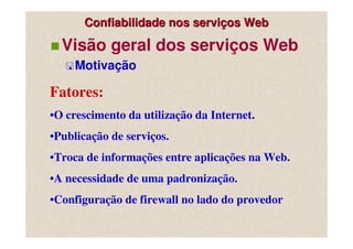 Confiabilidade nos serviços Web

  Visão geral dos serviços Web
     Motivação

Fatores:
•O crescimento da utilização da Internet.
•Publicação de serviços.
•Troca de informações entre aplicações na Web.
•A necessidade de uma padronização.
•Configuração de firewall no lado do provedor
 