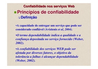 Confiabilidade nos serviços Web
 Princípios de confiabilidade
   Definição

•A capacidade de entregar um serviço que pode ser
considerado confiável (Avizienis et al, 2004).
•O termo dependabilidade indica a qualidade e a
confiança depositada no serviço fornecido (Weber,
2002).
•A confiabilidade dos serviços WEB pode ser
afetada por diversos fatores, o objetivo da
tolerância a falhas é alcançar dependabilidade
(Weber, 2002).
 
