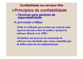 Confiabilidade nos serviços Web
Princípios de confiabilidade
   Técnicas para garantia de
   dependabilidade
•A prevenção a falhas
  •Pode ser utilizada para incluir um controle mais
  rigoroso durante a fase de análise e projeto de
  software (Booch et al, 1999).
  •Estabelece um processo de construção de
  software com atividades que visam a identificação
  de falhas antes da sua implementação.
 