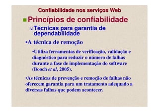 Confiabilidade nos serviços Web
 Princípios de confiabilidade
   Técnicas para garantia de
   dependabilidade
•A técnica de remoção
   •Utiliza ferramentas de verificação, validação e
   diagnóstico para reduzir o número de falhas
   durante a fase de implementação do software
   (Booch et al, 2005).
•As técnicas de prevenção e remoção de falhas não
oferecem garantia para um tratamento adequado a
diversas falhas que podem acontecer.
 