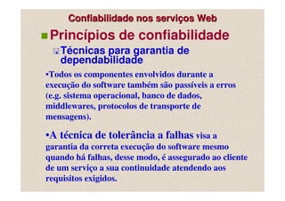 Confiabilidade nos serviços Web
 Princípios de confiabilidade
   Técnicas para garantia de
   dependabilidade
•Todos os componentes envolvidos durante a
execução do software também são passíveis a erros
(e.g. sistema operacional, banco de dados,
middlewares, protocolos de transporte de
mensagens).

•A técnica de tolerância a falhas visa a
garantia da correta execução do software mesmo
quando há falhas, desse modo, é assegurado ao cliente
de um serviço a sua continuidade atendendo aos
requisitos exigidos.
 