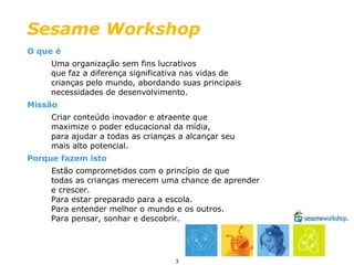 O que é Uma organização sem fins lucrativos  que faz a diferença significativa nas vidas de  crianças pelo mundo, abordando suas principais  necessidades de desenvolvimento. Missão Criar conteúdo inovador e atraente que  maximize o poder educacional da mídia,  para ajudar a todas as crianças a alcançar seu mais alto potencial. Porque fazem isto Estão comprometidos com o princípio de que  todas as crianças merecem uma chance de aprender  e crescer.  Para estar preparado para a escola.  Para entender melhor o mundo e os outros.  Para pensar, sonhar e descobrir. Sesame Workshop 