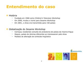 Entendimento do caso História Fundada em 1968 como  Children’s Television Workshop Em 2000, mudou o nome para  Sesame Workshop Em 2001, o show era transmitido para 150 países Globalização do  Sesame Workshop Começou recebendo consulta de produtores de países da mesma língua Depois, países de idiomas diferentes se interessaram pelo show Pedidos de alteração de conteúdo lingüístico 