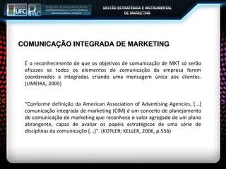 COMUNICAÇÃO INTEGRADA DE MARKETING É o reconhecimento de que os objetivos de comunicação de MKT só serão eficazes se todos os elementos de comunicação da empresa forem coordenados e integrados criando uma mensagem única aos clientes. (LIMEIRA, 2005) “ Conforme definição da American Association of Advertising Agencies, [...] comunicação integrada de marketing (CIM) é um conceito de planejamento de comunicação de marketing que reconhece o valor agregado de um plano abrangente, capaz de avaliar os papéis estratégicos de uma série de disciplinas da comunicação [...]”. (KOTLER; KELLER, 2006, p.556) 